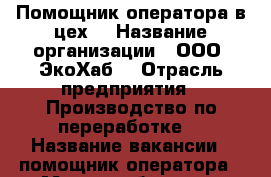 Помощник оператора в цех  › Название организации ­ ООО “ЭкоХаб“ › Отрасль предприятия ­ Производство по переработке  › Название вакансии ­ помощник оператора › Место работы ­ г. Батайск ул. Самарское шоссе 15 › Подчинение ­ мастеру цеха › Минимальный оклад ­ 1 450 › Возраст от ­ 22 › Возраст до ­ 45 - Ростовская обл., Батайск г. Работа » Вакансии   